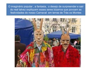 O imaginário popular , a fantasia, o desejo de surpreender e sair
 do real talvez expliquem esses seres bizarros que povoam as
 festividades do nosso Carnaval em terras de Trás os Montes
 