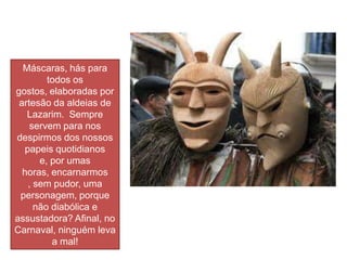Máscaras, hás para
        todos os
gostos, elaboradas por
 artesão da aldeias de
   Lazarim. Sempre
    servem para nos
despirmos dos nossos
  papeis quotidianos
      e, por umas
  horas, encarnarmos
   , sem pudor, uma
 personagem, porque
     não diabólica e
assustadora? Afinal, no
Carnaval, ninguém leva
         a mal!
 