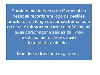È natural nesta época de Carnaval as
   pessoas recordarem logo os desfiles
brasileiros ao longo do sambódromo, com
os seus exuberantes carros alegóricos, as
    suas personagens saídas de livros
        exóticos, as mulheres meio
           desnudadas, etc,etc…

    Mas deixa dizer-te o seguinte….
 