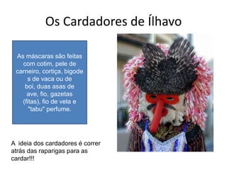 Os Cardadores de Ílhavo

 As máscaras são feitas
   com cotim, pele de
 carneiro, cortiça, bigode
     s de vaca ou de
    boi, duas asas de
     ave, fio, gazetas
   (fitas), fio de vela e
      "tabu" perfume.




A ideia dos cardadores é correr
atrás das raparigas para as
cardar!!!
 