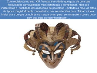 Com registos já no sec. XIII, Veneza é a cidade que goza de uma das
       festividades carnavalescas mais estilizadas e sumptuosas. Não são
indiferentes a qualidade das máscaras de porcelana , pintadas à mão, os fatos
  de época magistralmente concebidos, nos seus tecidos ricos. Afinal, a ideia
inicial era a de que os nobres se mascaravam para se misturarem com o povo
                       sem que este os reconhecessem….
 