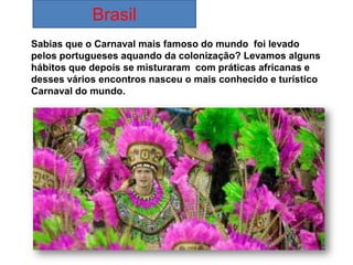 Brasil
Sabias que o Carnaval mais famoso do mundo foi levado
pelos portugueses aquando da colonização? Levamos alguns
hábitos que depois se misturaram com práticas africanas e
desses vários encontros nasceu o mais conhecido e turístico
Carnaval do mundo.
 
