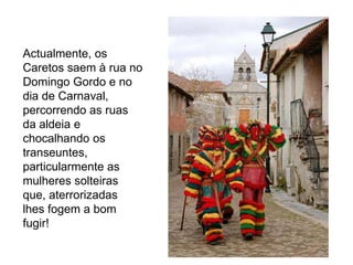 Actualmente, os
Caretos saem à rua no
Domingo Gordo e no
dia de Carnaval,
percorrendo as ruas
da aldeia e
chocalhando os
transeuntes,
particularmente as
mulheres solteiras
que, aterrorizadas
lhes fogem a bom
fugir!
 