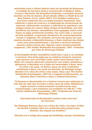 assimilado como o último festival antes da ascensão da Quaresma.
   A tradição do Carnaval ainda é comemorada na Bélgica, Itália,
 França e Alemanha. No hemisfério Ocidental, o principal carnaval
acontece no Rio de Janeiro, Brasil (desde 1840) e a Mardi Gras em
    New Orleans, E.U.A. (dede 1857). Pré-Cristãos medievais e
    Carnavais modernos tem um papel temático importante. Eles
 celebram a morte do inverno e a celebração do renascimento da
  natureza, ultimamente reunimos o individual ao espiritual e aos
  códigos sociais da cultura. Ritos antigos de fertilidade, com eles
  sacrifícios aos deuses, exemplificam esse encontro, assim como
  fazem os jogos penitenciais Cristãos. Por outro lado, o carnaval
 permite paródias, e separação temporária de constrangimentos
   sociais e religiosos. Por exemplo, escravos são iguais aos seus
mestres durante a Saturnália Romana; a festa medieval dos idiotas
    inclui uma missa blasfemiosa; e durante o carnaval fantasias
   sexuais e tabus sociais são, algumas vezes, temporariamente
suspensos."(The Grolier Multimedia Encyclopedia, 1997. Traduzido
                   por Irlan de Alvarenga Cidade)

A Enciclopédia Grolier exemplifica muito bem o que é, na verdade,
 o carnaval. Uma festa pagã que os católicos tentaram mascarar
  para parecer com uma festa cristã, assim como fizeram com o
Natal. Os romanos adoravam comemorar com orgias, bebedices e
 glutonaria. A Bacchalia era a festa em homenagem a Baco, deus
     do vinho e da orgia, na Grécia, havia um deus muitíssimo
  semelhante a Baco, seu nome era Dionísio, da Mitologia Grega
 Dionísio era o deus do vinho e das orgias. Veja o que The Grolier
 Multimedia Encyclopedia, 1997 diz a respeito da Bacchanalia, ou
      Bacanal, Baco e Dionísio e sobre o Festival Dionisiano:

"O Bacanal ou Bacchanalia era o Festival romano que celebrava os
três dias de cada ano em honra a Baco, deus do vinho. Bebedices e
       orgias sexuais e outros excessos caracterizavam essa
  comemoração, o que ocasionou sua proibição em 186 dC." (The
   Grolier Multimedia Encyclopedia, 1997. Traduzido por Irlan de
                        Alvarenga Cidade)

      Essa descrição da Bacchanalia encaixa como uma luva
                         em Carnaval

"Da Mitologia Romana, Baco era o Deus do vinho e da orgia. O filho
   de Semele e Júpiter, Baco era conhecido pelos gregos como
               Dionísio. Sua esposa era Ariadine."

"Dionísio era o antigo deus grego da fertilidade, danças ritualísticas
 