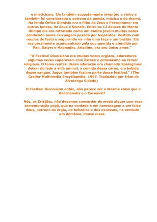 e misticismo. Ele também supostamente inventou o vinho e
também foi considerado o patrono da poesia, música e do drama.
  Na lenda Órfica Dionísio era o filho de Zeus e Persephone; em
  outras lendas, de Zeus e Semele. Entre os 12 deuses do Monte
   Olimpo ele era retratado como um bonito jovem muitas vezes
 conduzido numa carruagem puxada por leopardos. Vestido com
 roupas de festa e segurando na mão uma taça e um bastão. Ele
  era geralmente acompanhado pela sua querida e atendido por
      Pan, Satyrs e Maenades. Ariadine, era seu único amor."

    "O Festival Dionisiano era muitas vezes orgíaco, adoradores
  algumas vezes superavam com êxtase e entusiasmo ou fervor
religioso. O tema central dessa adoração era chamado Sparagmos:
  deixar de lado a vida animal, a comida dessa carne, e a bebida
 desse sangue. Jogos também faziam parte desse festival." (The
   Grolier Multimedia Encyclopedia, 1997. Traduzido por Irlan de
                        Alvarenga Cidade)

 O Festival Dionisiano então, não parece ser a mesma coisa que a
                    Bacchanalia e o Carnaval?

Nós, os Cristãos, não devemos concordar de modo algum com essa
comemoração pagã, que na verdade é em homenagem a um falso
 deus, patrono da orgia, da bebedice e dos excessos, na verdade
                    um demônio. Pense nisso.
 