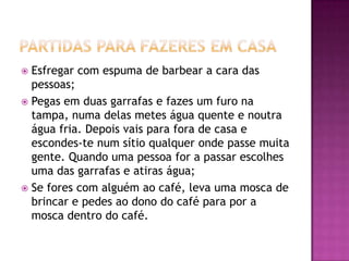  Esfregar com espuma de barbear a cara das
  pessoas;
 Pegas em duas garrafas e fazes um furo na
  tampa, numa delas metes água quente e noutra
  água fria. Depois vais para fora de casa e
  escondes-te num sítio qualquer onde passe muita
  gente. Quando uma pessoa for a passar escolhes
  uma das garrafas e atiras água;
 Se fores com alguém ao café, leva uma mosca de
  brincar e pedes ao dono do café para por a
  mosca dentro do café.
 
