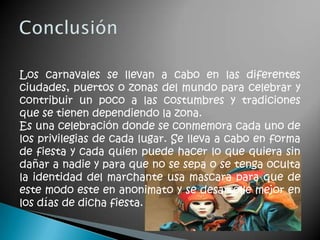 Los carnavales se llevan a cabo en las diferentes
ciudades, puertos o zonas del mundo para celebrar y
contribuir un poco a las costumbres y tradiciones
que se tienen dependiendo la zona.
Es una celebración donde se conmemora cada uno de
los privilegias de cada lugar. Se lleva a cabo en forma
de fiesta y cada quien puede hacer lo que quiera sin
dañar a nadie y para que no se sepa o se tenga oculta
la identidad del marchante usa mascara para que de
este modo este en anonimato y se desarrolle mejor en
los días de dicha fiesta.
 
