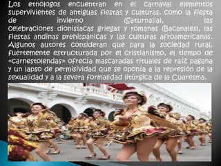 Los etnólogos encuentran en el carnaval elementos
supervivientes de antiguas fiestas y culturas, como la fiesta
de             invierno             (Saturnalia),           las
celebraciones dionisíacas griegas y romanas (Bacanales), las
fiestas andinas prehispánicas y las culturas afroamericanas.
Algunos autores consideran que para la sociedad rural,
fuertemente estructurada por el cristianismo, el tiempo de
«carnestolendas» ofrecía mascaradas rituales de raíz pagana
y un lapso de permisividad que se oponía a la represión de la
sexualidad y a la severa formalidad litúrgica de la Cuaresma.
 