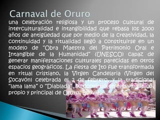 una celebración religiosa y un proceso cultural de
interculturalidad e intangibilidad que rebasa los 2000
años de antigüedad que por medio de la creatividad, la
continuidad y la ritualidad llegó a constituirse en un
modelo de “Obra Maestra del Patrimonio Oral e
Intangible de la Humanidad” (UNESCO) capaz de
generar manifestaciones culturales parecidas en otros
espacios geográficos. La fiesta de Ito fue transformada
en ritual cristiano, la Virgen Candelaria (Virgen del
Socavón) celebrada el 2 de febrero, y la tradicional
“lama lama” o “Diablada”, se convirtió en el baile típico,
propio y principal de Oruro, Bolivia.
 