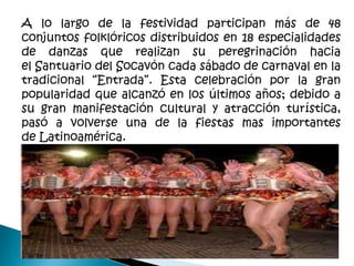 A lo largo de la festividad participan más de 48
conjuntos folklóricos distribuidos en 18 especialidades
de danzas que realizan su peregrinación hacia
el Santuario del Socavón cada sábado de carnaval en la
tradicional “Entrada”. Esta celebración por la gran
popularidad que alcanzó en los últimos años; debido a
su gran manifestación cultural y atracción turística,
pasó a volverse una de la fiestas mas importantes
de Latinoamérica.
 