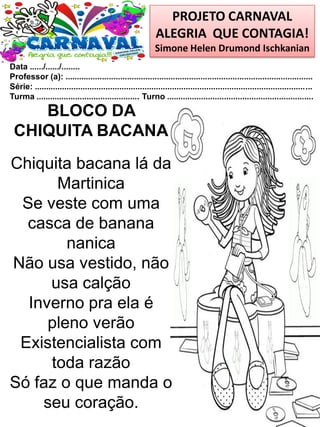 PROJETO CARNAVAL
ALEGRIA QUE CONTAGIA!
Simone Helen Drumond Ischkanian
Data ....../....../........
Professor (a): ............................................................................................................
Série: .........................................................................................................................
Turma ............................................. Turno ................................................................
BLOCO DA
CHIQUITA BACANA
Chiquita bacana lá da
Martinica
Se veste com uma
casca de banana
nanica
Não usa vestido, não
usa calção
Inverno pra ela é
pleno verão
Existencialista com
toda razão
Só faz o que manda o
seu coração.
 