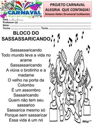 PROJETO CARNAVAL
ALEGRIA QUE CONTAGIA!
Simone Helen Drumond Ischkanian
Data ....../....../........
Professor (a): ............................................................................................................
Série: .........................................................................................................................
Turma ............................................. Turno ................................................................
BLOCO DO
SASSASSARICANDO
Sassassaricando
Todo mundo leva a vida no
arame
Sassassaricando
A viúva o brotinho e a
madame
O velho na porta da
Colombo
É um assombro
Sassaricando
Quem não tem seu
sassarico
Sassarica mesmo só
Porque sem sassaricar
Essa vida é um nó
 