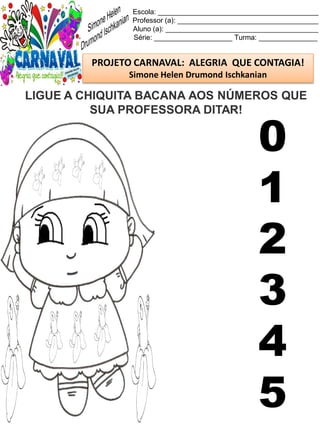 Escola: _________________________________________
Professor (a): ____________________________________
Aluno (a): _______________________________________
Série: ____________________ Turma: _______________
PROJETO CARNAVAL: ALEGRIA QUE CONTAGIA!
Simone Helen Drumond Ischkanian
LIGUE A CHIQUITA BACANA AOS NÚMEROS QUE
SUA PROFESSORA DITAR!
0
1
2
3
4
5
 