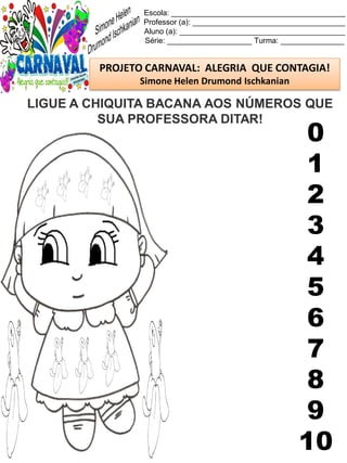 Escola: _________________________________________
Professor (a): ____________________________________
Aluno (a): _______________________________________
Série: ____________________ Turma: _______________
PROJETO CARNAVAL: ALEGRIA QUE CONTAGIA!
Simone Helen Drumond Ischkanian
LIGUE A CHIQUITA BACANA AOS NÚMEROS QUE
SUA PROFESSORA DITAR!
0
1
2
3
4
5
6
7
8
9
10
 