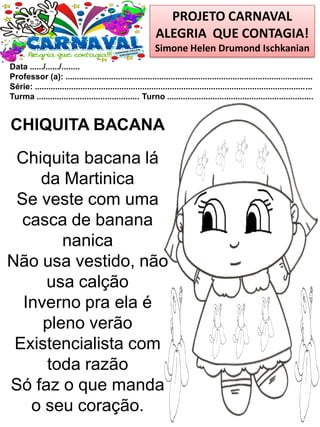 PROJETO CARNAVAL
ALEGRIA QUE CONTAGIA!
Simone Helen Drumond Ischkanian
Data ....../....../........
Professor (a): ............................................................................................................
Série: .........................................................................................................................
Turma ............................................. Turno ................................................................
CHIQUITA BACANA
Chiquita bacana lá
da Martinica
Se veste com uma
casca de banana
nanica
Não usa vestido, não
usa calção
Inverno pra ela é
pleno verão
Existencialista com
toda razão
Só faz o que manda
o seu coração.
 