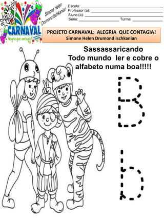 Escola: _________________________________________
Professor (a): ____________________________________
Aluno (a): _______________________________________
Série: ____________________ Turma: _______________
PROJETO CARNAVAL: ALEGRIA QUE CONTAGIA!
Simone Helen Drumond Ischkanian
Sassassaricando
Todo mundo ler e cobre o
alfabeto numa boa!!!!!
B
b
 
