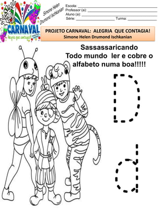 Escola: _________________________________________
Professor (a): ____________________________________
Aluno (a): _______________________________________
Série: ____________________ Turma: _______________
PROJETO CARNAVAL: ALEGRIA QUE CONTAGIA!
Simone Helen Drumond Ischkanian
Sassassaricando
Todo mundo ler e cobre o
alfabeto numa boa!!!!!
D
d
 
