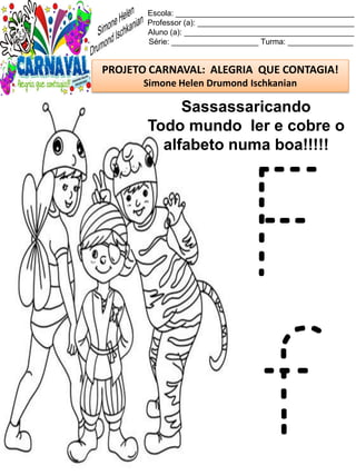 Escola: _________________________________________
Professor (a): ____________________________________
Aluno (a): _______________________________________
Série: ____________________ Turma: _______________
PROJETO CARNAVAL: ALEGRIA QUE CONTAGIA!
Simone Helen Drumond Ischkanian
Sassassaricando
Todo mundo ler e cobre o
alfabeto numa boa!!!!!
F
f
 