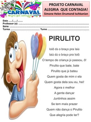PROJETO CARNAVAL
ALEGRIA QUE CONTAGIA!
Simone Helen Drumond Ischkanian
Data ....../....../........
Professor (a): ............................................................................................................
Série: .........................................................................................................................
Turma ............................................. Turno ................................................................
PIRULITO
Ioiô dá o braço pra Iaiá
Iaiá dá o braço pra Ioiô
O tempo de criança já passou, ô!
Pirulito que bate, bate
Pirulito que já bateu
Quem gosta de mim é ela
Quem gosta dela sou eu, hei!
Agora é melhor
A gente dançar
Juntinhos assim
Se tem mais prazer
Quem não dança o Pirulito
Que alegria pode ter?
 