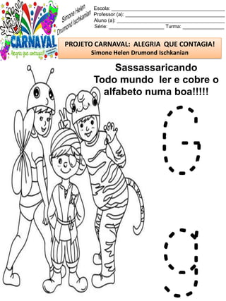 Escola: _________________________________________
Professor (a): ____________________________________
Aluno (a): _______________________________________
Série: ____________________ Turma: _______________
PROJETO CARNAVAL: ALEGRIA QUE CONTAGIA!
Simone Helen Drumond Ischkanian
Sassassaricando
Todo mundo ler e cobre o
alfabeto numa boa!!!!!
G
g
 