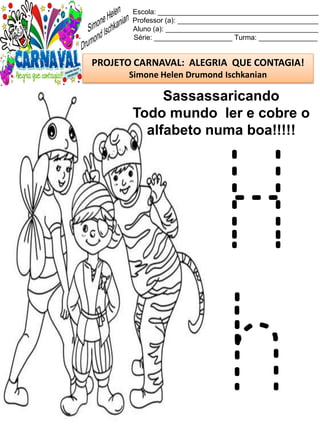 Escola: _________________________________________
Professor (a): ____________________________________
Aluno (a): _______________________________________
Série: ____________________ Turma: _______________
PROJETO CARNAVAL: ALEGRIA QUE CONTAGIA!
Simone Helen Drumond Ischkanian
Sassassaricando
Todo mundo ler e cobre o
alfabeto numa boa!!!!!
H
h
 