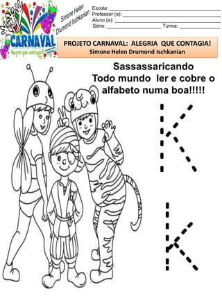 Escola: _________________________________________
Professor (a): ____________________________________
Aluno (a): _______________________________________
Série: ____________________ Turma: _______________
PROJETO CARNAVAL: ALEGRIA QUE CONTAGIA!
Simone Helen Drumond Ischkanian
Sassassaricando
Todo mundo ler e cobre o
alfabeto numa boa!!!!!
K
k
 