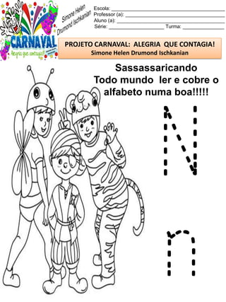 Escola: _________________________________________
Professor (a): ____________________________________
Aluno (a): _______________________________________
Série: ____________________ Turma: _______________
PROJETO CARNAVAL: ALEGRIA QUE CONTAGIA!
Simone Helen Drumond Ischkanian
Sassassaricando
Todo mundo ler e cobre o
alfabeto numa boa!!!!!
N
n
 
