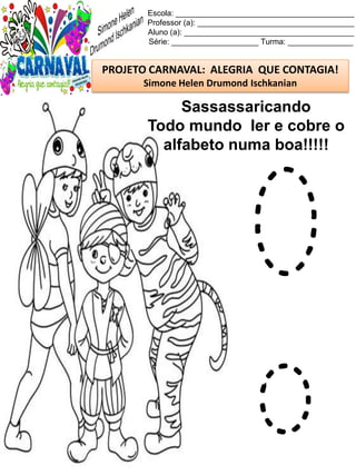 Escola: _________________________________________
Professor (a): ____________________________________
Aluno (a): _______________________________________
Série: ____________________ Turma: _______________
PROJETO CARNAVAL: ALEGRIA QUE CONTAGIA!
Simone Helen Drumond Ischkanian
Sassassaricando
Todo mundo ler e cobre o
alfabeto numa boa!!!!!
O
o
 