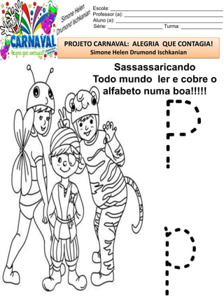 Escola: _________________________________________
Professor (a): ____________________________________
Aluno (a): _______________________________________
Série: ____________________ Turma: _______________
PROJETO CARNAVAL: ALEGRIA QUE CONTAGIA!
Simone Helen Drumond Ischkanian
Sassassaricando
Todo mundo ler e cobre o
alfabeto numa boa!!!!!
P
p
 