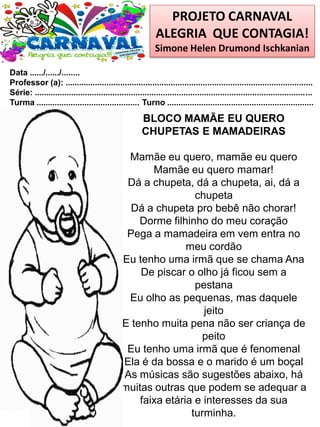 PROJETO CARNAVAL
ALEGRIA QUE CONTAGIA!
Simone Helen Drumond Ischkanian
Data ....../....../........
Professor (a): ............................................................................................................
Série: .........................................................................................................................
Turma ............................................. Turno ................................................................
BLOCO MAMÃE EU QUERO
CHUPETAS E MAMADEIRAS
Mamãe eu quero, mamãe eu quero
Mamãe eu quero mamar!
Dá a chupeta, dá a chupeta, ai, dá a
chupeta
Dá a chupeta pro bebê não chorar!
Dorme filhinho do meu coração
Pega a mamadeira em vem entra no
meu cordão
Eu tenho uma irmã que se chama Ana
De piscar o olho já ficou sem a
pestana
Eu olho as pequenas, mas daquele
jeito
E tenho muita pena não ser criança de
peito
Eu tenho uma irmã que é fenomenal
Ela é da bossa e o marido é um boçal
As músicas são sugestões abaixo, há
muitas outras que podem se adequar a
faixa etária e interesses da sua
turminha.
 