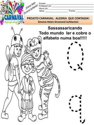 Escola: _________________________________________
Professor (a): ____________________________________
Aluno (a): _______________________________________
Série: ____________________ Turma: _______________
PROJETO CARNAVAL: ALEGRIA QUE CONTAGIA!
Simone Helen Drumond Ischkanian
Sassassaricando
Todo mundo ler e cobre o
alfabeto numa boa!!!!!
Q
q
 