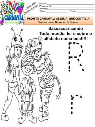 Escola: _________________________________________
Professor (a): ____________________________________
Aluno (a): _______________________________________
Série: ____________________ Turma: _______________
PROJETO CARNAVAL: ALEGRIA QUE CONTAGIA!
Simone Helen Drumond Ischkanian
Sassassaricando
Todo mundo ler e cobre o
alfabeto numa boa!!!!!
R
r
 