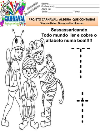 Escola: _________________________________________
Professor (a): ____________________________________
Aluno (a): _______________________________________
Série: ____________________ Turma: _______________
PROJETO CARNAVAL: ALEGRIA QUE CONTAGIA!
Simone Helen Drumond Ischkanian
Sassassaricando
Todo mundo ler e cobre o
alfabeto numa boa!!!!!
T
t
 