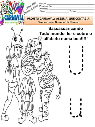 Escola: _________________________________________
Professor (a): ____________________________________
Aluno (a): _______________________________________
Série: ____________________ Turma: _______________
PROJETO CARNAVAL: ALEGRIA QUE CONTAGIA!
Simone Helen Drumond Ischkanian
Sassassaricando
Todo mundo ler e cobre o
alfabeto numa boa!!!!!
U
u
 