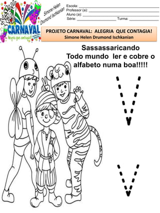 Escola: _________________________________________
Professor (a): ____________________________________
Aluno (a): _______________________________________
Série: ____________________ Turma: _______________
PROJETO CARNAVAL: ALEGRIA QUE CONTAGIA!
Simone Helen Drumond Ischkanian
Sassassaricando
Todo mundo ler e cobre o
alfabeto numa boa!!!!!
V
v
 