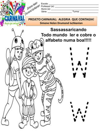 Escola: _________________________________________
Professor (a): ____________________________________
Aluno (a): _______________________________________
Série: ____________________ Turma: _______________
PROJETO CARNAVAL: ALEGRIA QUE CONTAGIA!
Simone Helen Drumond Ischkanian
Sassassaricando
Todo mundo ler e cobre o
alfabeto numa boa!!!!!
W
w
 