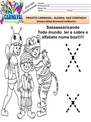 Escola: _________________________________________
Professor (a): ____________________________________
Aluno (a): _______________________________________
Série: ____________________ Turma: _______________
PROJETO CARNAVAL: ALEGRIA QUE CONTAGIA!
Simone Helen Drumond Ischkanian
Sassassaricando
Todo mundo ler e cobre o
alfabeto numa boa!!!!!
X
x
 