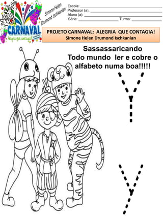 Escola: _________________________________________
Professor (a): ____________________________________
Aluno (a): _______________________________________
Série: ____________________ Turma: _______________
PROJETO CARNAVAL: ALEGRIA QUE CONTAGIA!
Simone Helen Drumond Ischkanian
Sassassaricando
Todo mundo ler e cobre o
alfabeto numa boa!!!!!
Y
y
 