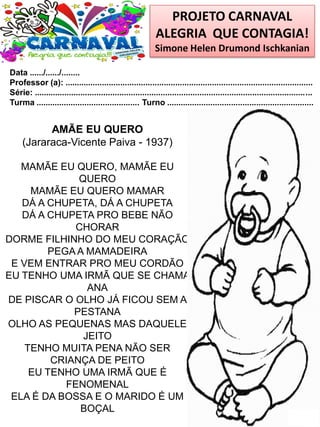 PROJETO CARNAVAL
ALEGRIA QUE CONTAGIA!
Simone Helen Drumond Ischkanian
Data ....../....../........
Professor (a): ............................................................................................................
Série: .........................................................................................................................
Turma ............................................. Turno ................................................................
AMÃE EU QUERO
(Jararaca-Vicente Paiva - 1937)
MAMÃE EU QUERO, MAMÃE EU
QUERO
MAMÃE EU QUERO MAMAR
DÁ A CHUPETA, DÁ A CHUPETA
DÁ A CHUPETA PRO BEBE NÃO
CHORAR
DORME FILHINHO DO MEU CORAÇÃO
PEGA A MAMADEIRA
E VEM ENTRAR PRO MEU CORDÃO
EU TENHO UMA IRMÃ QUE SE CHAMA
ANA
DE PISCAR O OLHO JÁ FICOU SEM A
PESTANA
OLHO AS PEQUENAS MAS DAQUELE
JEITO
TENHO MUITA PENA NÃO SER
CRIANÇA DE PEITO
EU TENHO UMA IRMÃ QUE É
FENOMENAL
ELA É DA BOSSA E O MARIDO É UM
BOÇAL
 