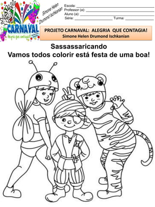 Escola: _________________________________________
Professor (a): ____________________________________
Aluno (a): _______________________________________
Série: ____________________ Turma: _______________
PROJETO CARNAVAL: ALEGRIA QUE CONTAGIA!
Simone Helen Drumond Ischkanian
Sassassaricando
Vamos todos colorir está festa de uma boa!
 