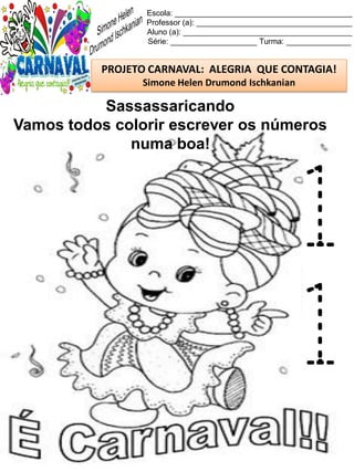 Escola: _________________________________________
Professor (a): ____________________________________
Aluno (a): _______________________________________
Série: ____________________ Turma: _______________
PROJETO CARNAVAL: ALEGRIA QUE CONTAGIA!
Simone Helen Drumond Ischkanian
Sassassaricando
Vamos todos colorir escrever os números
numa boa!
1
1
 
