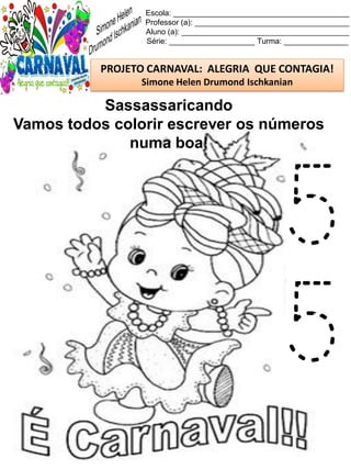 Escola: _________________________________________
Professor (a): ____________________________________
Aluno (a): _______________________________________
Série: ____________________ Turma: _______________
PROJETO CARNAVAL: ALEGRIA QUE CONTAGIA!
Simone Helen Drumond Ischkanian
Sassassaricando
Vamos todos colorir escrever os números
numa boa!
5
5
 