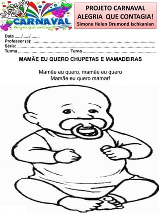 PROJETO CARNAVAL
ALEGRIA QUE CONTAGIA!
Simone Helen Drumond Ischkanian
Data ....../....../........
Professor (a): ............................................................................................................
Série: .........................................................................................................................
Turma ............................................. Turno ................................................................
MAMÃE EU QUERO CHUPETAS E MAMADEIRAS
Mamãe eu quero, mamãe eu quero
Mamãe eu quero mamar!
 
