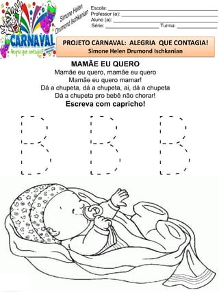 B B B
Escola: _________________________________________
Professor (a): ____________________________________
Aluno (a): _______________________________________
Série: ____________________ Turma: _______________
PROJETO CARNAVAL: ALEGRIA QUE CONTAGIA!
Simone Helen Drumond Ischkanian
MAMÃE EU QUERO
Mamãe eu quero, mamãe eu quero
Mamãe eu quero mamar!
Dá a chupeta, dá a chupeta, ai, dá a chupeta
Dá a chupeta pro bebê não chorar!
Escreva com capricho!
 