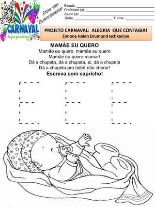 E E E
Escola: _________________________________________
Professor (a): ____________________________________
Aluno (a): _______________________________________
Série: ____________________ Turma: _______________
PROJETO CARNAVAL: ALEGRIA QUE CONTAGIA!
Simone Helen Drumond Ischkanian
MAMÃE EU QUERO
Mamãe eu quero, mamãe eu quero
Mamãe eu quero mamar!
Dá a chupeta, dá a chupeta, ai, dá a chupeta
Dá a chupeta pro bebê não chorar!
Escreva com capricho!
 