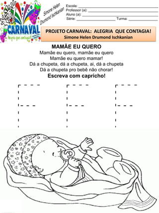 F F F
Escola: _________________________________________
Professor (a): ____________________________________
Aluno (a): _______________________________________
Série: ____________________ Turma: _______________
PROJETO CARNAVAL: ALEGRIA QUE CONTAGIA!
Simone Helen Drumond Ischkanian
MAMÃE EU QUERO
Mamãe eu quero, mamãe eu quero
Mamãe eu quero mamar!
Dá a chupeta, dá a chupeta, ai, dá a chupeta
Dá a chupeta pro bebê não chorar!
Escreva com capricho!
 