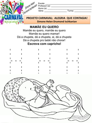 H H H
Escola: _________________________________________
Professor (a): ____________________________________
Aluno (a): _______________________________________
Série: ____________________ Turma: _______________
PROJETO CARNAVAL: ALEGRIA QUE CONTAGIA!
Simone Helen Drumond Ischkanian
MAMÃE EU QUERO
Mamãe eu quero, mamãe eu quero
Mamãe eu quero mamar!
Dá a chupeta, dá a chupeta, ai, dá a chupeta
Dá a chupeta pro bebê não chorar!
Escreva com capricho!
 