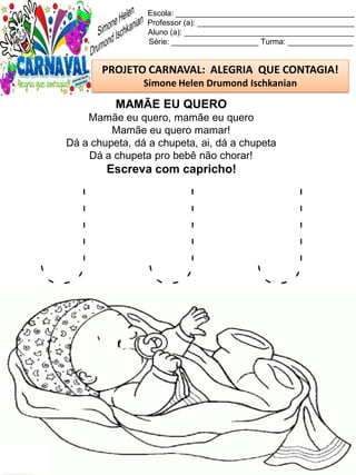 J J J
Escola: _________________________________________
Professor (a): ____________________________________
Aluno (a): _______________________________________
Série: ____________________ Turma: _______________
PROJETO CARNAVAL: ALEGRIA QUE CONTAGIA!
Simone Helen Drumond Ischkanian
MAMÃE EU QUERO
Mamãe eu quero, mamãe eu quero
Mamãe eu quero mamar!
Dá a chupeta, dá a chupeta, ai, dá a chupeta
Dá a chupeta pro bebê não chorar!
Escreva com capricho!
 