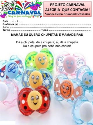 PROJETO CARNAVAL
ALEGRIA QUE CONTAGIA!
Simone Helen Drumond Ischkanian
Data ....../....../........
Professor (a): ............................................................................................................
Série: .........................................................................................................................
Turma ............................................. Turno ................................................................
MAMÃE EU QUERO CHUPETAS E MAMADEIRAS
Dá a chupeta, dá a chupeta, ai, dá a chupeta
Dá a chupeta pro bebê não chorar!
 