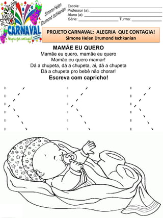 K K K
Escola: _________________________________________
Professor (a): ____________________________________
Aluno (a): _______________________________________
Série: ____________________ Turma: _______________
PROJETO CARNAVAL: ALEGRIA QUE CONTAGIA!
Simone Helen Drumond Ischkanian
MAMÃE EU QUERO
Mamãe eu quero, mamãe eu quero
Mamãe eu quero mamar!
Dá a chupeta, dá a chupeta, ai, dá a chupeta
Dá a chupeta pro bebê não chorar!
Escreva com capricho!
 